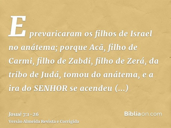 E prevaricaram os filhos de Israel no anátema; porque Acã, filho de Carmi, filho de Zabdi, filho de Zerá, da tribo de Judá, tomou do anátema, e a ira do SENHOR 