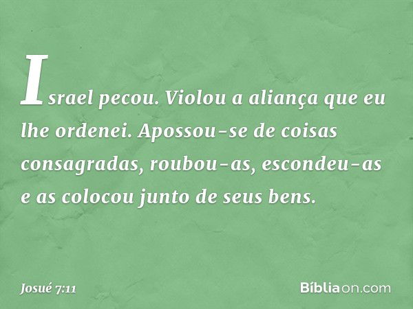 Israel pecou. Violou a aliança que eu lhe ordenei. Apossou-se de coisas consagradas, roubou-as, escondeu-as e as colocou junto de seus bens. -- Josué 7:11