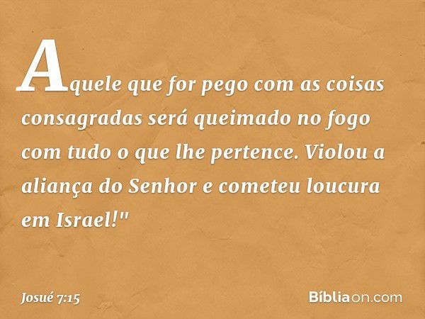 Aquele que for pego com as coisas consagradas será queimado no fogo com tudo o que lhe pertence. Violou a aliança do Senhor e cometeu loucura em Israel!" -- Jos