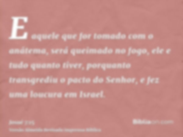 E aquele que for tomado com o anátema, será queimado no fogo, ele e tudo quanto tiver, porquanto transgrediu o pacto do Senhor, e fez uma loucura em Israel.