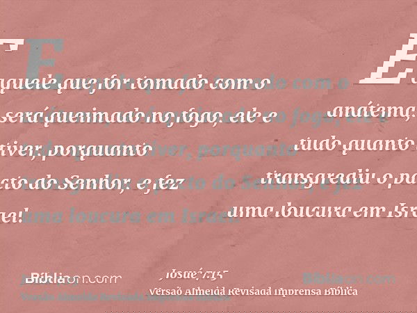E aquele que for tomado com o anátema, será queimado no fogo, ele e tudo quanto tiver, porquanto transgrediu o pacto do Senhor, e fez uma loucura em Israel.