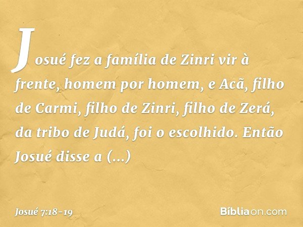 Josué fez a família de Zinri vir à frente, homem por homem, e Acã, filho de Carmi, filho de Zinri, filho de Zerá, da tribo de Judá, foi o escolhido. Então Josué