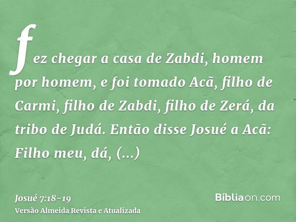 fez chegar a casa de Zabdi, homem por homem, e foi tomado Acã, filho de Carmi, filho de Zabdi, filho de Zerá, da tribo de Judá.Então disse Josué a Acã: Filho me