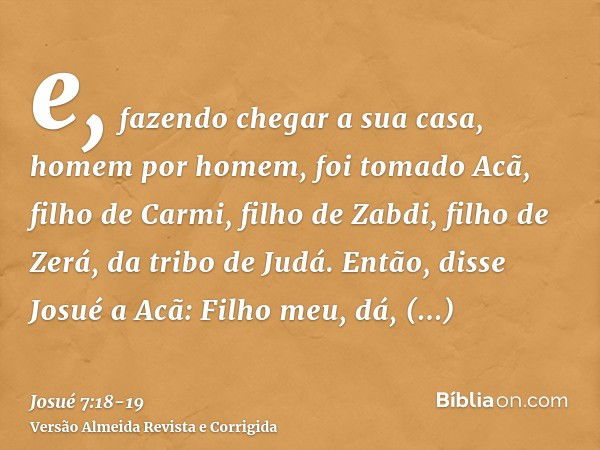 e, fazendo chegar a sua casa, homem por homem, foi tomado Acã, filho de Carmi, filho de Zabdi, filho de Zerá, da tribo de Judá.Então, disse Josué a Acã: Filho m