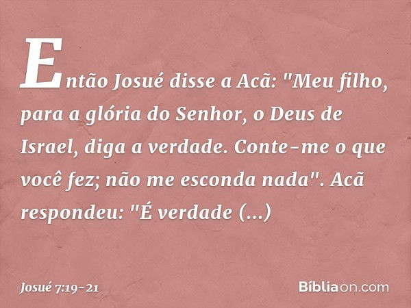 Então Josué disse a Acã: "Meu filho, para a glória do Senhor, o Deus de Israel, diga a verdade. Conte-me o que você fez; não me esconda nada". Acã respondeu: "É