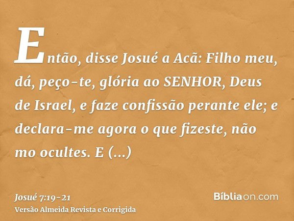 Então, disse Josué a Acã: Filho meu, dá, peço-te, glória ao SENHOR, Deus de Israel, e faze confissão perante ele; e declara-me agora o que fizeste, não mo ocult