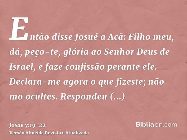 Então disse Josué a Acã: Filho meu, dá, peço-te, glória ao Senhor Deus de Israel, e faze confissão perante ele. Declara-me agora o que fizeste; não mo ocultes.R