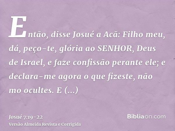 Então, disse Josué a Acã: Filho meu, dá, peço-te, glória ao SENHOR, Deus de Israel, e faze confissão perante ele; e declara-me agora o que fizeste, não mo ocult