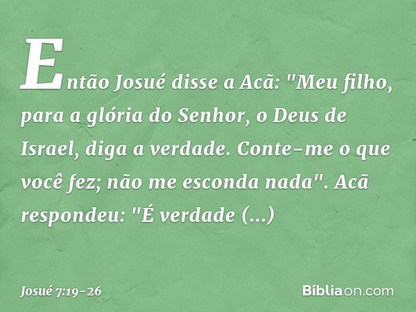 Então Josué disse a Acã: "Meu filho, para a glória do Senhor, o Deus de Israel, diga a verdade. Conte-me o que você fez; não me esconda nada". Acã respondeu: "É