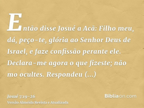 Então disse Josué a Acã: Filho meu, dá, peço-te, glória ao Senhor Deus de Israel, e faze confissão perante ele. Declara-me agora o que fizeste; não mo ocultes.R