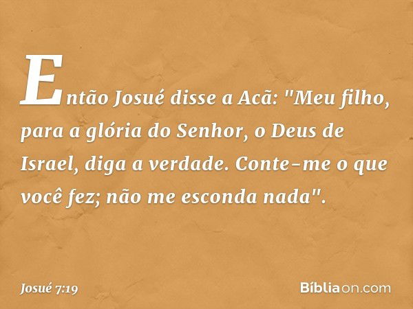 Então Josué disse a Acã: "Meu filho, para a glória do Senhor, o Deus de Israel, diga a verdade. Conte-me o que você fez; não me esconda nada". -- Josué 7:19