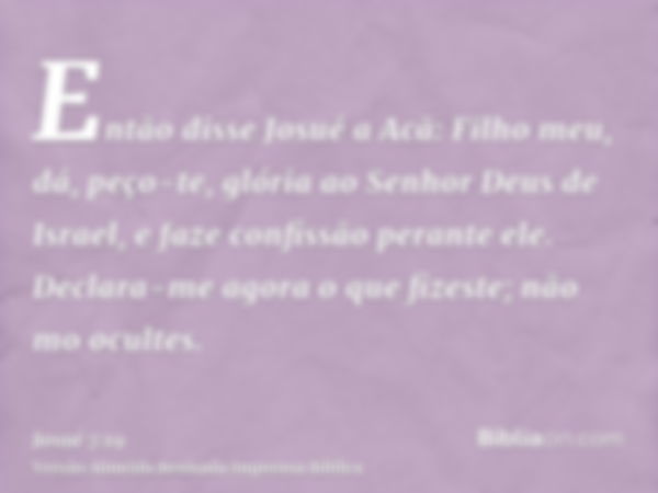 Então disse Josué a Acã: Filho meu, dá, peço-te, glória ao Senhor Deus de Israel, e faze confissão perante ele. Declara-me agora o que fizeste; não mo ocultes.