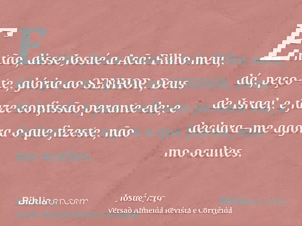 Então, disse Josué a Acã: Filho meu, dá, peço-te, glória ao SENHOR, Deus de Israel, e faze confissão perante ele; e declara-me agora o que fizeste, não mo ocult