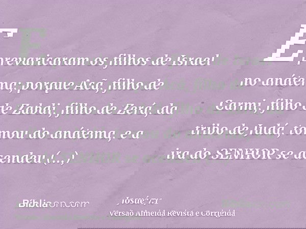 E prevaricaram os filhos de Israel no anátema; porque Acã, filho de Carmi, filho de Zabdi, filho de Zerá, da tribo de Judá, tomou do anátema, e a ira do SENHOR