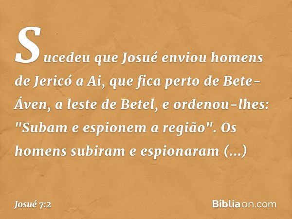 Sucedeu que Josué enviou homens de Jericó a Ai, que fica perto de Bete-Áven, a leste de Betel, e ordenou-lhes: "Subam e espionem a região". Os homens subiram e 