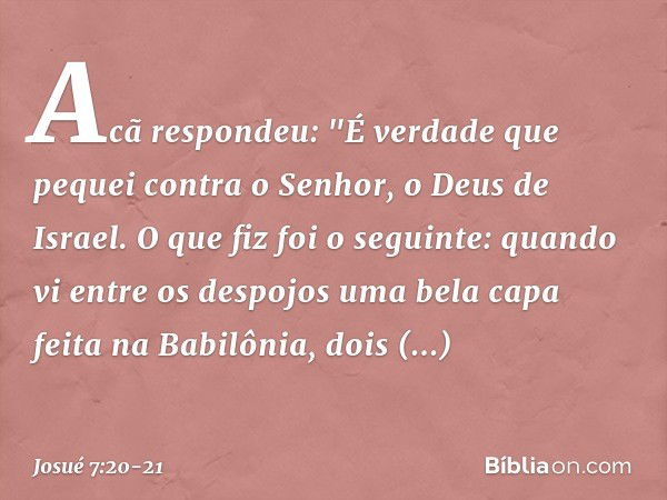 Acã respondeu: "É verdade que pequei contra o Senhor, o Deus de Israel. O que fiz foi o seguinte: quando vi entre os despojos uma bela capa feita na Babilônia, 