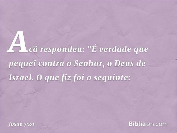 Acã respondeu: "É verdade que pequei contra o Senhor, o Deus de Israel. O que fiz foi o seguinte: -- Josué 7:20