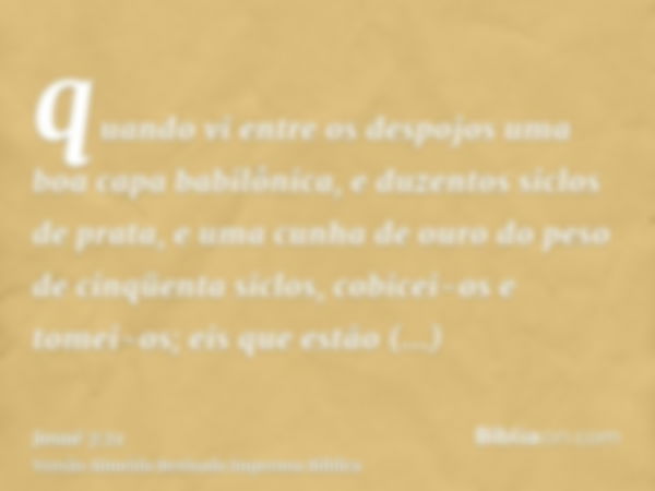 quando vi entre os despojos uma boa capa babilônica, e duzentos siclos de prata, e uma cunha de ouro do peso de cinqüenta siclos, cobicei-os e tomei-os; eis que