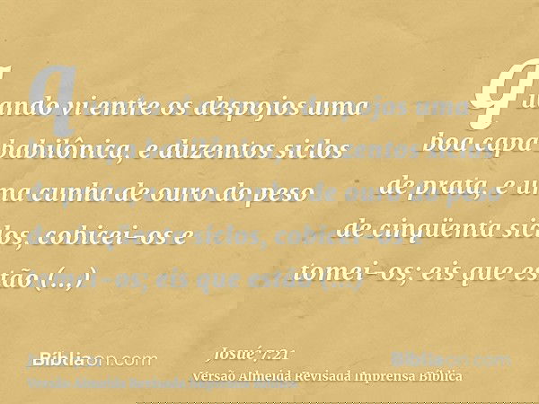 quando vi entre os despojos uma boa capa babilônica, e duzentos siclos de prata, e uma cunha de ouro do peso de cinqüenta siclos, cobicei-os e tomei-os; eis que