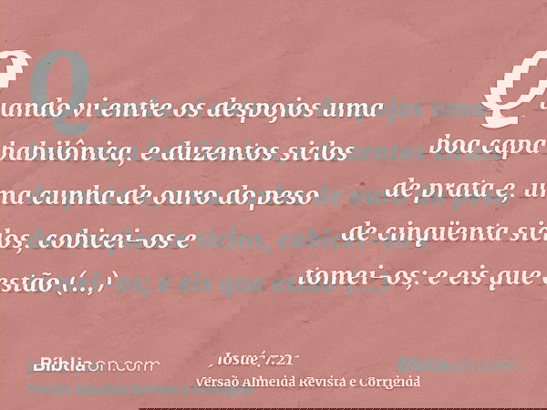 Quando vi entre os despojos uma boa capa babilônica, e duzentos siclos de prata e, uma cunha de ouro do peso de cinqüenta siclos, cobicei-os e tomei-os; e eis q