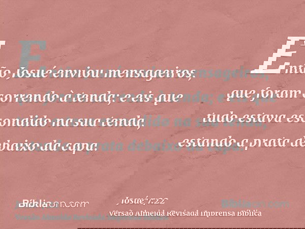 Então Josué enviou mensageiros, que foram correndo à tenda; e eis que tudo estava escondido na sua tenda, estando a prata debaixo da capa.