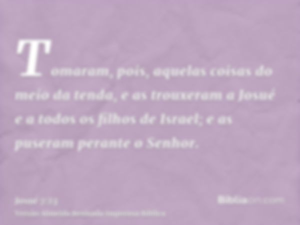 Tomaram, pois, aquelas coisas do meio da tenda, e as trouxeram a Josué e a todos os filhos de Israel; e as puseram perante o Senhor.