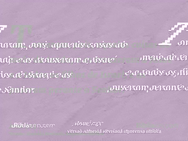 Tomaram, pois, aquelas coisas do meio da tenda, e as trouxeram a Josué e a todos os filhos de Israel; e as puseram perante o Senhor.