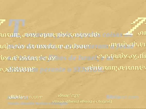 Tomaram, pois, aquelas coisas do meio da tenda, e as trouxeram a Josué e a todos os filhos de Israel, e as deitaram perante o SENHOR.