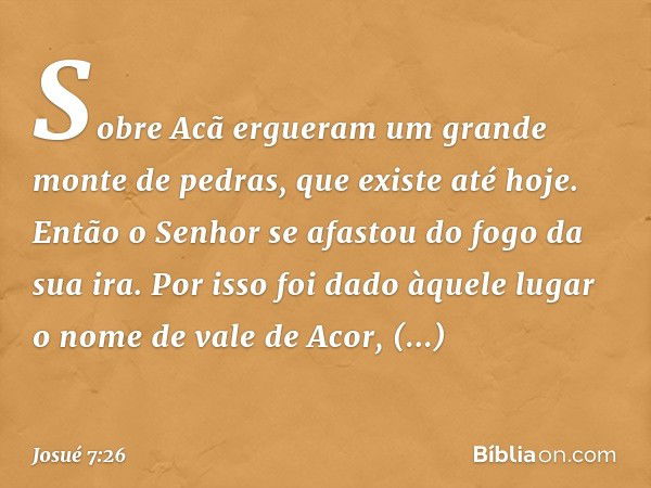 Sobre Acã ergueram um grande monte de pedras, que existe até hoje. Então o Senhor se afastou do fogo da sua ira. Por isso foi dado àquele lugar o nome de vale d