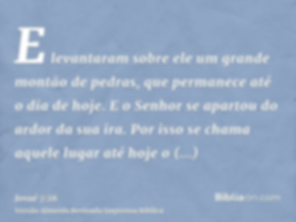 E levantaram sobre ele um grande montão de pedras, que permanece até o dia de hoje. E o Senhor se apartou do ardor da sua ira. Por isso se chama aquele lugar at