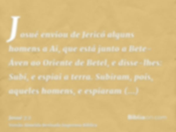 Josué enviou de Jericó alguns homens a Ai, que está junto a Bete-Áven ao Oriente de Betel, e disse-lhes: Subi, e espiai a terra. Subiram, pois, aqueles homens, 