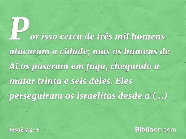 Por isso cerca de três mil homens atacaram a cidade; mas os homens de Ai os puseram em fuga, chegando a matar trinta e seis deles. Eles perseguiram os israelita