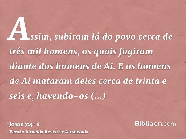 Assim, subiram lá do povo cerca de três mil homens, os quais fugiram diante dos homens de Ai.E os homens de Ai mataram deles cerca de trinta e seis e, havendo-o