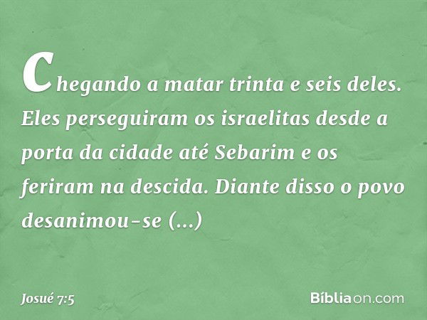 chegando a matar trinta e seis deles. Eles perseguiram os israelitas desde a porta da cidade até Sebarim e os feriram na descida. Diante disso o povo desanimou-