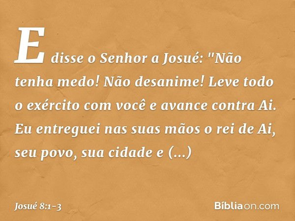 E disse o Senhor a Josué: "Não tenha medo! Não desanime! Leve todo o exército com você e avance contra Ai. Eu entreguei nas suas mãos o rei de Ai, seu povo, sua