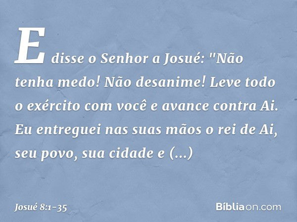 E disse o Senhor a Josué: "Não tenha medo! Não desanime! Leve todo o exército com você e avance contra Ai. Eu entreguei nas suas mãos o rei de Ai, seu povo, sua