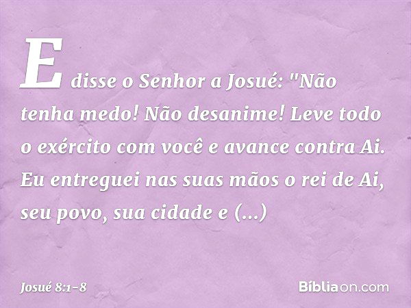 E disse o Senhor a Josué: "Não tenha medo! Não desanime! Leve todo o exército com você e avance contra Ai. Eu entreguei nas suas mãos o rei de Ai, seu povo, sua