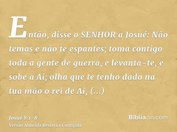 Então, disse o SENHOR a Josué: Não temas e não te espantes; toma contigo toda a gente de guerra, e levanta-te, e sobe a Ai; olha que te tenho dado na tua mão o 