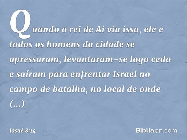 Quando o rei de Ai viu isso, ele e todos os homens da cidade se apressaram, levantaram-se logo cedo e saíram para enfrentar Israel no campo de batalha, no local