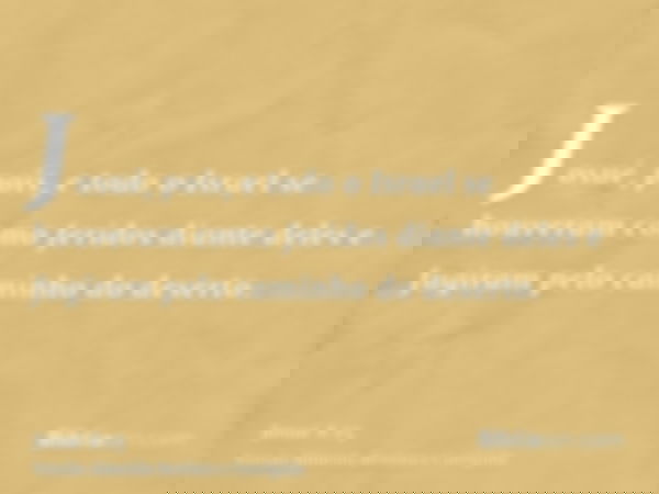 Josué, pois, e todo o Israel se houveram como feridos diante deles e fugiram pelo caminho do deserto.