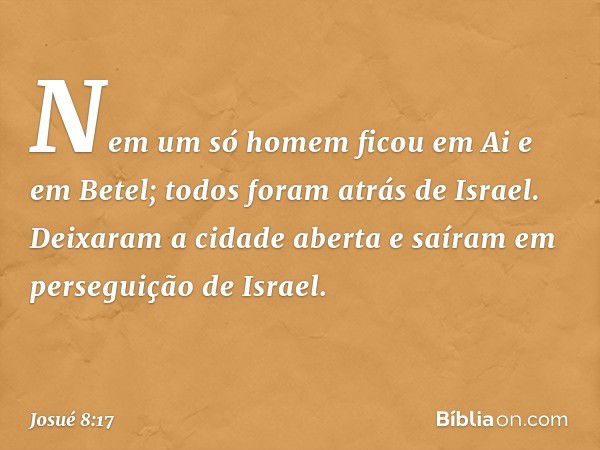 Nem um só homem ficou em Ai e em Betel; todos foram atrás de Israel. Deixaram a cidade aberta e saíram em perseguição de Israel. -- Josué 8:17