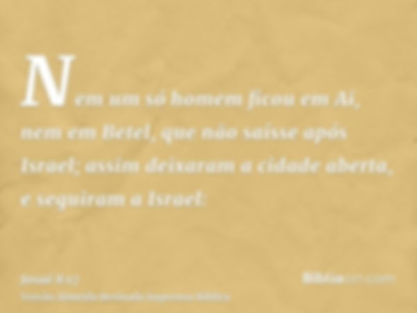 Nem um só homem ficou em Ai, nem em Betel, que não saísse após Israel; assim deixaram a cidade aberta, e seguiram a Israel: