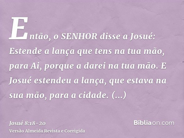 Então, o SENHOR disse a Josué: Estende a lança que tens na tua mão, para Ai, porque a darei na tua mão. E Josué estendeu a lança, que estava na sua mão, para a 