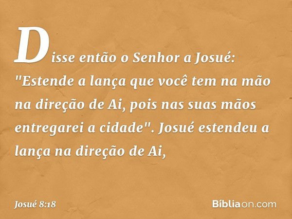 Disse então o Senhor a Josué: "Estende a lança que você tem na mão na direção de Ai, pois nas suas mãos entregarei a cidade". Josué estendeu a lança na direção 