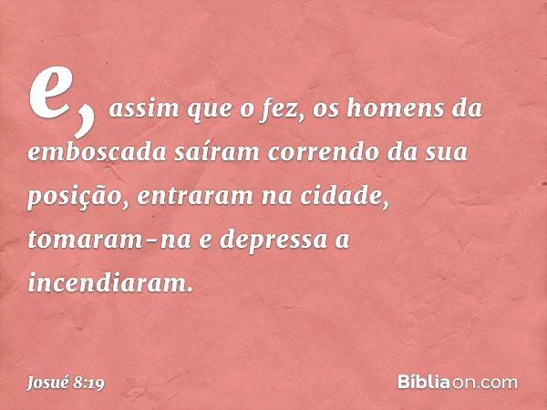 e, assim que o fez, os homens da emboscada saíram correndo da sua posição, entraram na cidade, tomaram-na e depressa a incendiaram. -- Josué 8:19