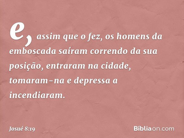 e, assim que o fez, os homens da emboscada saíram correndo da sua posição, entraram na cidade, tomaram-na e depressa a incendiaram. -- Josué 8:19