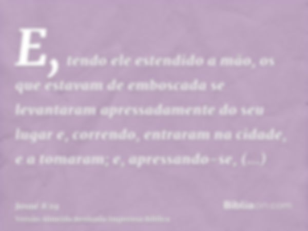 E, tendo ele estendido a mão, os que estavam de emboscada se levantaram apressadamente do seu lugar e, correndo, entraram na cidade, e a tomaram; e, apressando-