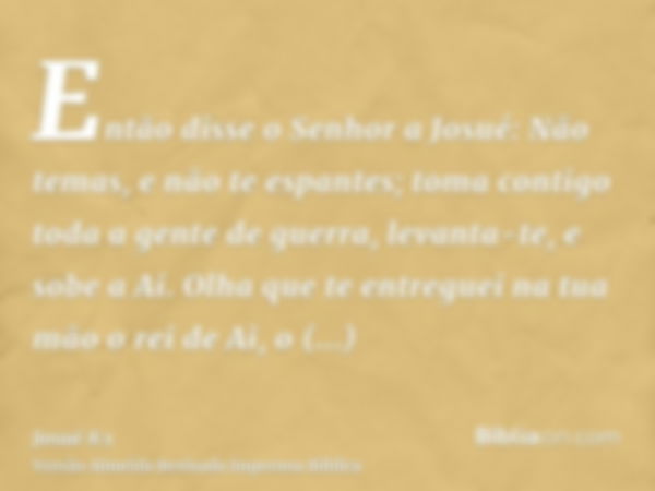 Então disse o Senhor a Josué: Não temas, e não te espantes; toma contigo toda a gente de guerra, levanta-te, e sobe a Ai. Olha que te entreguei na tua mão o rei