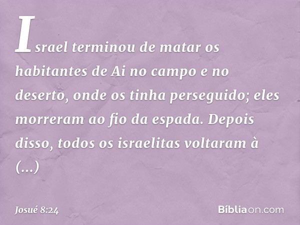 Israel terminou de matar os habitantes de Ai no campo e no deserto, onde os tinha perseguido; eles morreram ao fio da espada. Depois disso, todos os israelitas 