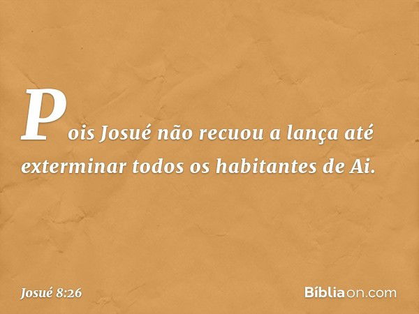 Pois Josué não recuou a lança até exterminar todos os habitantes de Ai. -- Josué 8:26